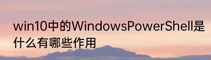 win10中的WindowsPowerShell是什么有哪些作用