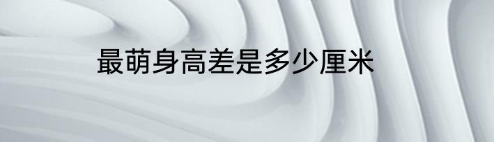 最萌身高差是多少厘米