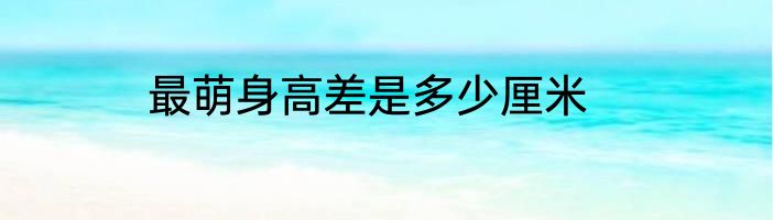 最萌身高差是多少厘米