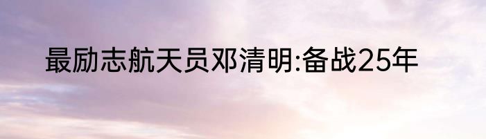 最励志航天员邓清明:备战25年