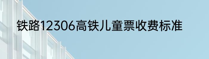 铁路12306高铁儿童票收费标准
