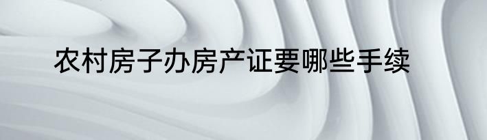 农村房子办房产证要哪些手续