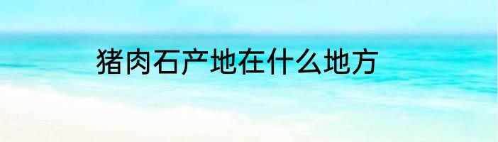 猪肉石产地在什么地方