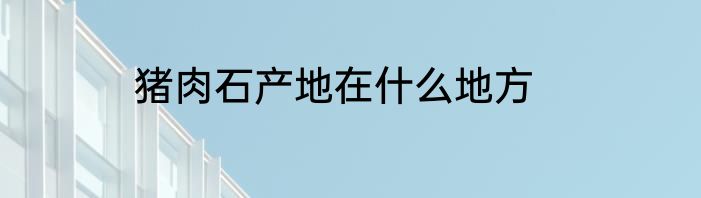 猪肉石产地在什么地方