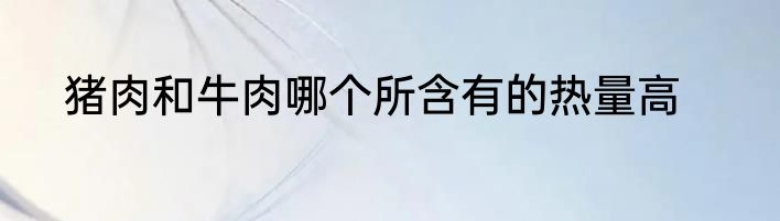 猪肉和牛肉哪个所含有的热量高