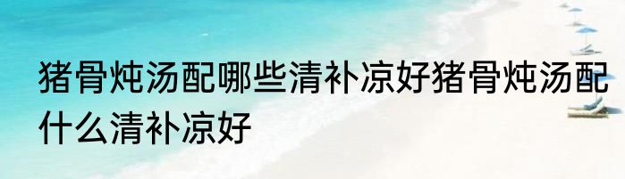 猪骨炖汤配哪些清补凉好猪骨炖汤配什么清补凉好