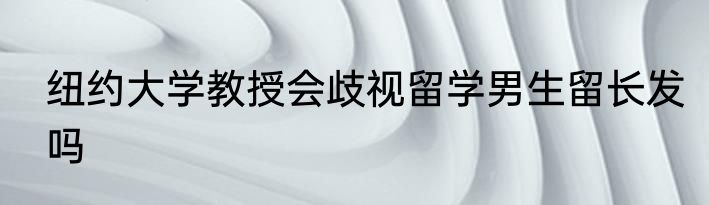 纽约大学教授会歧视留学男生留长发吗
