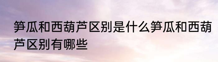 笋瓜和西葫芦区别是什么笋瓜和西葫芦区别有哪些