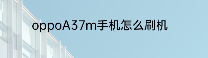 oppoA37m手机怎么刷机