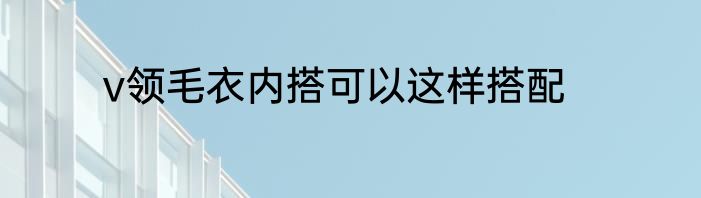 v领毛衣内搭可以这样搭配
