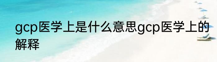 gcp医学上是什么意思gcp医学上的解释