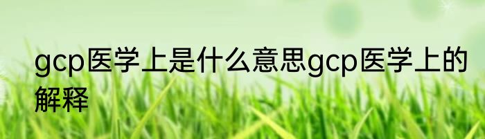gcp医学上是什么意思gcp医学上的解释