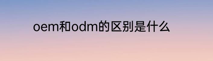 oem和odm的区别是什么