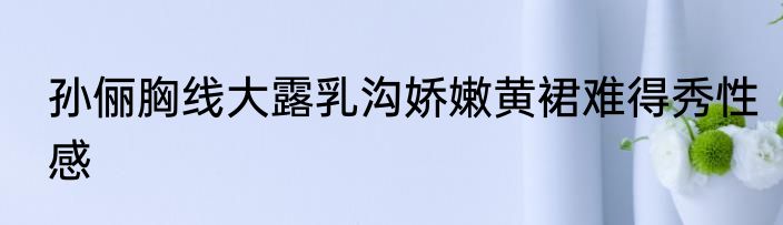 孙俪胸线大露乳沟娇嫩黄裙难得秀性感