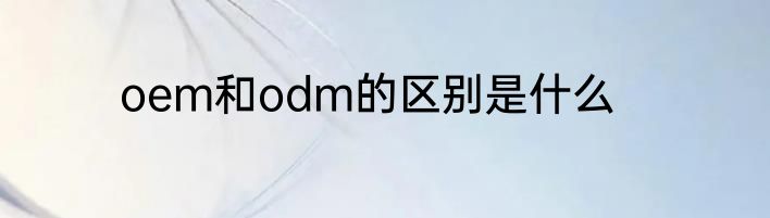 oem和odm的区别是什么