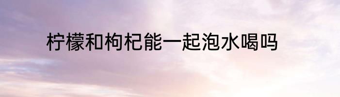 柠檬和枸杞能一起泡水喝吗