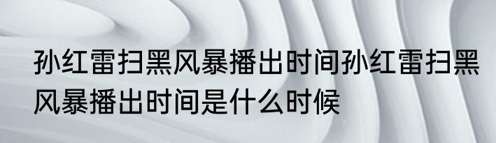 孙红雷扫黑风暴播出时间孙红雷扫黑风暴播出时间是什么时候