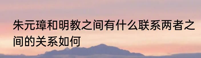 朱元璋和明教之间有什么联系两者之间的关系如何