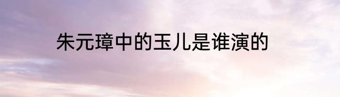 朱元璋中的玉儿是谁演的