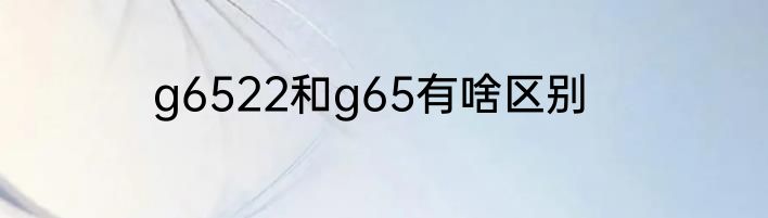 g6522和g65有啥区别