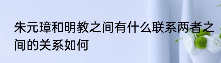 朱元璋和明教之间有什么联系两者之间的关系如何