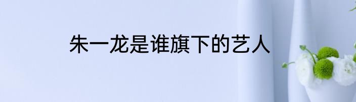 朱一龙是谁旗下的艺人