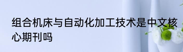 组合机床与自动化加工技术是中文核心期刊吗