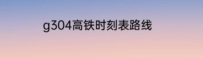 g304高铁时刻表路线
