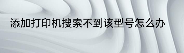 添加打印机搜索不到该型号怎么办