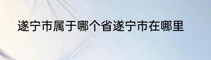 遂宁市属于哪个省遂宁市在哪里