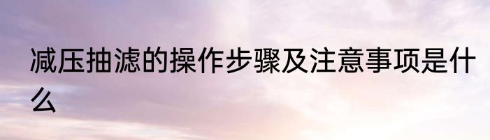 减压抽滤的操作步骤及注意事项是什么