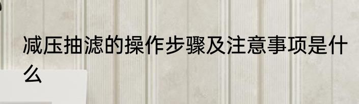 减压抽滤的操作步骤及注意事项是什么