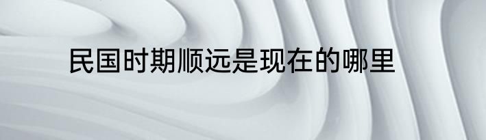 民国时期顺远是现在的哪里