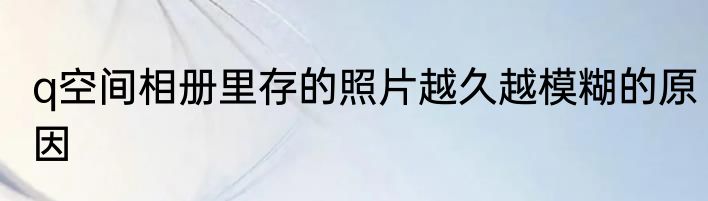 q空间相册里存的照片越久越模糊的原因