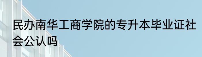 民办南华工商学院的专升本毕业证社会公认吗