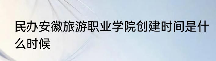 民办安徽旅游职业学院创建时间是什么时候