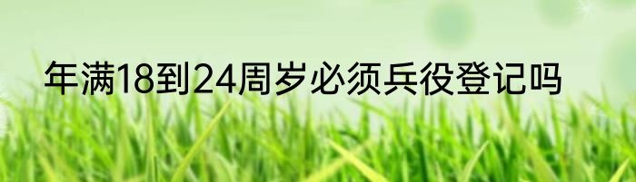 年满18到24周岁必须兵役登记吗