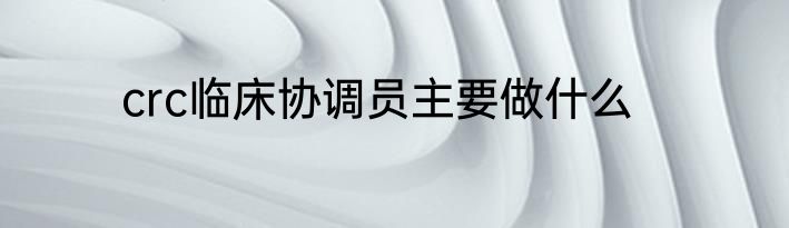 crc临床协调员主要做什么