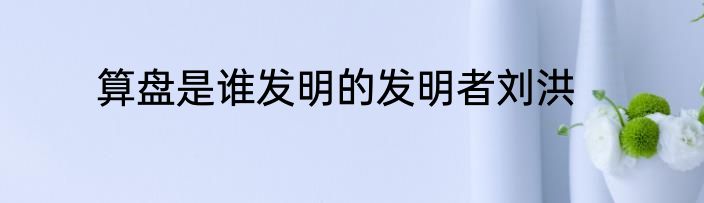 算盘是谁发明的发明者刘洪