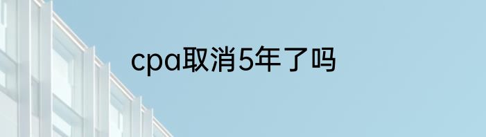 cpa取消5年了吗