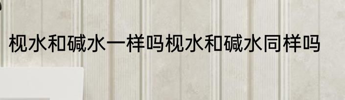 枧水和碱水一样吗枧水和碱水同样吗