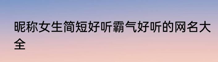 昵称女生简短好听霸气好听的网名大全