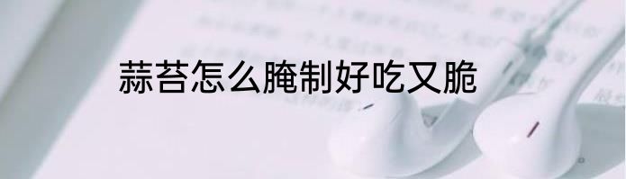 蒜苔怎么腌制好吃又脆