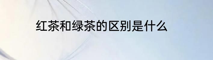 红茶和绿茶的区别是什么