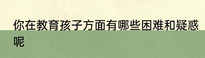 你在教育孩子方面有哪些困难和疑惑呢