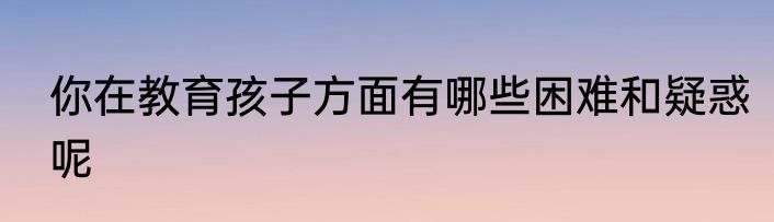 你在教育孩子方面有哪些困难和疑惑呢