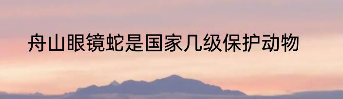 舟山眼镜蛇是国家几级保护动物