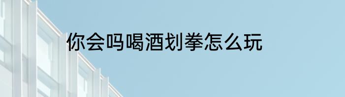 你会吗喝酒划拳怎么玩