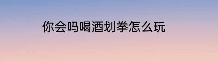 你会吗喝酒划拳怎么玩