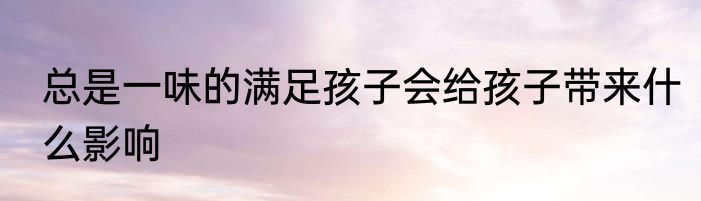 总是一味的满足孩子会给孩子带来什么影响